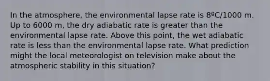 In the atmosphere, the environmental lapse rate is 8ºC/1000 m. Up to 6000 m, the dry adiabatic rate is greater than the environmental lapse rate. Above this point, the wet adiabatic rate is less than the environmental lapse rate. What prediction might the local meteorologist on television make about the atmospheric stability in this situation?