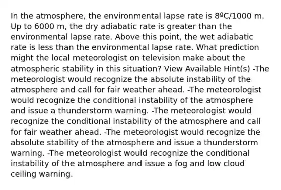 In the atmosphere, the environmental lapse rate is 8ºC/1000 m. Up to 6000 m, the dry adiabatic rate is <a href='https://www.questionai.com/knowledge/ktgHnBD4o3-greater-than' class='anchor-knowledge'>greater than</a> the environmental lapse rate. Above this point, the wet adiabatic rate is <a href='https://www.questionai.com/knowledge/k7BtlYpAMX-less-than' class='anchor-knowledge'>less than</a> the environmental lapse rate. What prediction might the local meteorologist on television make about the atmospheric stability in this situation? View Available Hint(s) -The meteorologist would recognize the absolute instability of the atmosphere and call for fair weather ahead. -The meteorologist would recognize <a href='https://www.questionai.com/knowledge/kkQpDimdJH-the-conditional' class='anchor-knowledge'>the conditional</a> instability of the atmosphere and issue a thunderstorm warning. -The meteorologist would recognize the conditional instability of the atmosphere and call for fair weather ahead. -The meteorologist would recognize the absolute stability of the atmosphere and issue a thunderstorm warning. -The meteorologist would recognize the conditional instability of the atmosphere and issue a fog and low cloud ceiling warning.