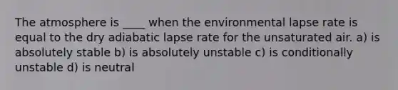 The atmosphere is ____ when the environmental lapse rate is equal to the dry adiabatic lapse rate for the unsaturated air. a) is absolutely stable b) is absolutely unstable c) is conditionally unstable d) is neutral