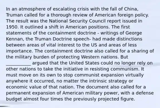 In an atmosphere of escalating crisis with the fall of China, Truman called for a thorough review of American foreign policy. The result was the National Security Council report issued in 1950. It outlined a shift in American positions. The first statements of the containment doctrine - writings of George Kennan, the Truman Doctrine speech- had made distinctions between areas of vital interest to the US and areas of less importance. The containment doctrine also called for a sharing of the military burden of protecting Western nations. But ___________ argued that the United States could no longer rely on other nations to take the initiative in resisting communism. It must move on its own to stop communist expansion virtually anywhere it occurred, no matter the intrinsic strategy or economic value of that nation. The document also called for a permanent expansion of American military power, with a defense budget almost four times the previously projected figure.