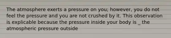 The atmosphere exerts a pressure on you; however, you do not feel the pressure and you are not crushed by it. This observation is explicable because the pressure inside your body is _ the atmospheric pressure outside