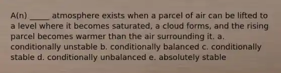 A(n) _____ atmosphere exists when a parcel of air can be lifted to a level where it becomes saturated, a cloud forms, and the rising parcel becomes warmer than the air surrounding it. a. conditionally unstable b. conditionally balanced c. conditionally stable d. conditionally unbalanced e. absolutely stable