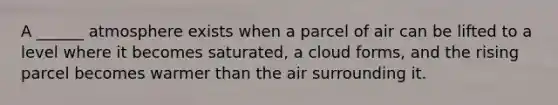 A ______ atmosphere exists when a parcel of air can be lifted to a level where it becomes saturated, a cloud forms, and the rising parcel becomes warmer than the air surrounding it.