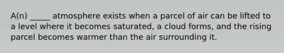 A(n) _____ atmosphere exists when a parcel of air can be lifted to a level where it becomes saturated, a cloud forms, and the rising parcel becomes warmer than the air surrounding it.