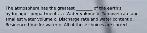 The atmosphere has the greatest ________ of the earth's hydrologic compartments. a. Water volume b. Turnover rate and smallest water volume c. Discharge rate and water content d. Residence time for water e. All of these choices are correct