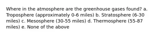 Where in the atmosphere are the greenhouse gases found? a. Troposphere (approximately 0-6 miles) b. Stratosphere (6-30 miles) c. Mesosphere (30-55 miles) d. Thermosphere (55-87 miles) e. None of the above