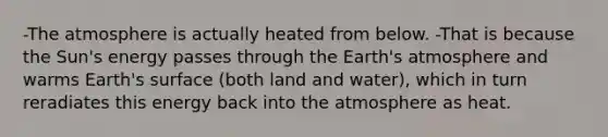 -<a href='https://www.questionai.com/knowledge/kasO1LJ9rn-the-atmosphere' class='anchor-knowledge'>the atmosphere</a> is actually heated from below. -That is because the Sun's energy passes through the <a href='https://www.questionai.com/knowledge/kRonPjS5DU-earths-atmosphere' class='anchor-knowledge'>earth's atmosphere</a> and warms Earth's surface (both land and water), which in turn reradiates this energy back into the atmosphere as heat.