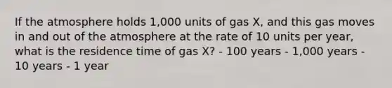 If the atmosphere holds 1,000 units of gas X, and this gas moves in and out of the atmosphere at the rate of 10 units per year, what is the residence time of gas X? - 100 years - 1,000 years - 10 years - 1 year