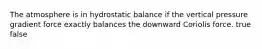 The atmosphere is in hydrostatic balance if the vertical pressure gradient force exactly balances the downward Coriolis force. true false