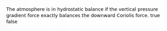 The atmosphere is in hydrostatic balance if the vertical pressure gradient force exactly balances the downward Coriolis force. true false