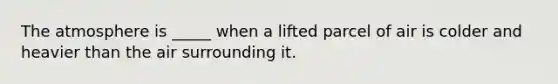The atmosphere is _____ when a lifted parcel of air is colder and heavier than the air surrounding it.