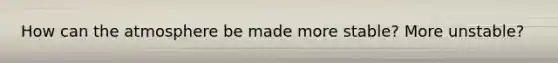 How can the atmosphere be made more stable? More unstable?