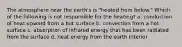 The atmosphere near the earth's is "heated from below." Which of the following is not responsible for the heating? a. conduction of heat upward from a hot surface b. convection from a hot surface c. absorption of infrared energy that has been radiated from the surface d. heat energy from the earth interior