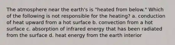 The atmosphere near the earth's is "heated from below." Which of the following is not responsible for the heating? a. conduction of heat upward from a hot surface b. convection from a hot surface c. absorption of infrared energy that has been radiated from the surface d. heat energy from the earth interior