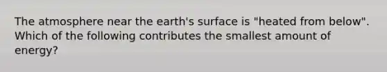 The atmosphere near the earth's surface is "heated from below". Which of the following contributes the smallest amount of energy?