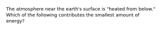 The atmosphere near the earth's surface is "heated from below." Which of the following contributes the smallest amount of energy?