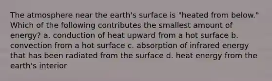 The atmosphere near the earth's surface is "heated from below." Which of the following contributes the smallest amount of energy? a. conduction of heat upward from a hot surface b. convection from a hot surface c. absorption of infrared energy that has been radiated from the surface d. heat energy from the earth's interior