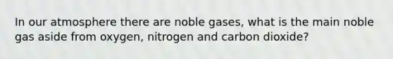 In our atmosphere there are noble gases, what is the main noble gas aside from oxygen, nitrogen and carbon dioxide?