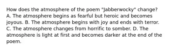 How does the atmosphere of the poem "Jabberwocky" change? A. The atmosphere begins as fearful but heroic and becomes joyous. B. The atmosphere begins with joy and ends with terror. C. The atmosphere changes from horrific to somber. D. The atmosphere is light at first and becomes darker at the end of the poem.