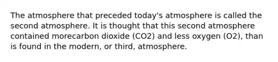 The atmosphere that preceded today's atmosphere is called the second atmosphere. It is thought that this second atmosphere contained morecarbon dioxide (CO2) and less oxygen (O2), than is found in the modern, or third, atmosphere.