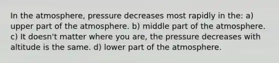 In the atmosphere, pressure decreases most rapidly in the: a) upper part of the atmosphere. b) middle part of the atmosphere. c) It doesn't matter where you are, the pressure decreases with altitude is the same. d) lower part of the atmosphere.