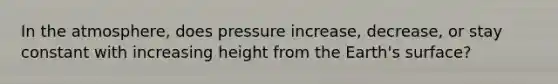 In the atmosphere, does pressure increase, decrease, or stay constant with increasing height from the Earth's surface?