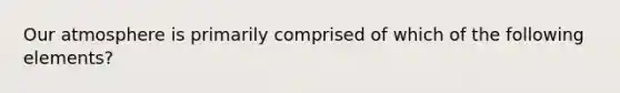 Our atmosphere is primarily comprised of which of the following elements?