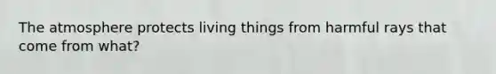 The atmosphere protects living things from harmful rays that come from what?
