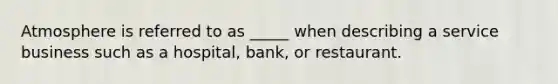 Atmosphere is referred to as _____ when describing a service business such as a hospital, bank, or restaurant.