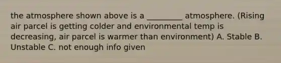 the atmosphere shown above is a _________ atmosphere. (Rising air parcel is getting colder and environmental temp is decreasing, air parcel is warmer than environment) A. Stable B. Unstable C. not enough info given