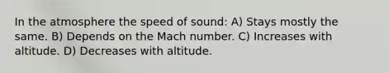 In the atmosphere the speed of sound: A) Stays mostly the same. B) Depends on the Mach number. C) Increases with altitude. D) Decreases with altitude.