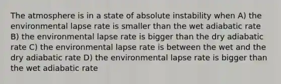 The atmosphere is in a state of absolute instability when A) the environmental lapse rate is smaller than the wet adiabatic rate B) the environmental lapse rate is bigger than the dry adiabatic rate C) the environmental lapse rate is between the wet and the dry adiabatic rate D) the environmental lapse rate is bigger than the wet adiabatic rate