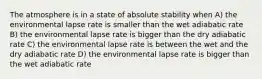 The atmosphere is in a state of absolute stability when A) the environmental lapse rate is smaller than the wet adiabatic rate B) the environmental lapse rate is bigger than the dry adiabatic rate C) the environmental lapse rate is between the wet and the dry adiabatic rate D) the environmental lapse rate is bigger than the wet adiabatic rate