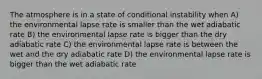 The atmosphere is in a state of conditional instability when A) the environmental lapse rate is smaller than the wet adiabatic rate B) the environmental lapse rate is bigger than the dry adiabatic rate C) the environmental lapse rate is between the wet and the dry adiabatic rate D) the environmental lapse rate is bigger than the wet adiabatic rate