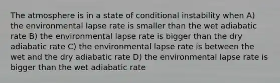 The atmosphere is in a state of conditional instability when A) the environmental lapse rate is smaller than the wet adiabatic rate B) the environmental lapse rate is bigger than the dry adiabatic rate C) the environmental lapse rate is between the wet and the dry adiabatic rate D) the environmental lapse rate is bigger than the wet adiabatic rate