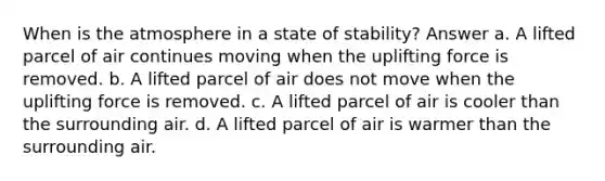 When is the atmosphere in a state of stability? Answer a. A lifted parcel of air continues moving when the uplifting force is removed. b. A lifted parcel of air does not move when the uplifting force is removed. c. A lifted parcel of air is cooler than the surrounding air. d. A lifted parcel of air is warmer than the surrounding air.