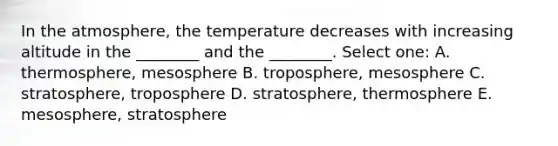 In the atmosphere, the temperature decreases with increasing altitude in the ________ and the ________. Select one: A. thermosphere, mesosphere B. troposphere, mesosphere C. stratosphere, troposphere D. stratosphere, thermosphere E. mesosphere, stratosphere