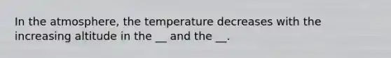 In the atmosphere, the temperature decreases with the increasing altitude in the __ and the __.