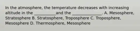 In the atmosphere, the temperature decreases with increasing altitude in the ___________and the _______________. A. Mesosphere, Stratosphere B. Stratosphere, Troposphere C. Troposphere, Mesosphere D. Thermosphere, Mesosphere