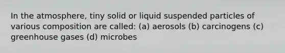 In the atmosphere, tiny solid or liquid suspended particles of various composition are called: (a) aerosols (b) carcinogens (c) greenhouse gases (d) microbes