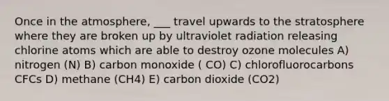 Once in the atmosphere, ___ travel upwards to the stratosphere where they are broken up by ultraviolet radiation releasing chlorine atoms which are able to destroy ozone molecules A) nitrogen (N) B) carbon monoxide ( CO) C) chlorofluorocarbons CFCs D) methane (CH4) E) carbon dioxide (CO2)