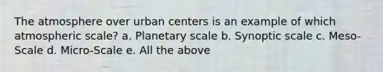 The atmosphere over urban centers is an example of which atmospheric scale? a. Planetary scale b. Synoptic scale c. Meso-Scale d. Micro-Scale e. All the above