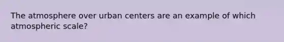 The atmosphere over urban centers are an example of which atmospheric scale?