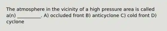 The atmosphere in the vicinity of a high pressure area is called a(n) __________. A) occluded front B) anticyclone C) cold front D) cyclone