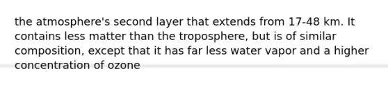 the atmosphere's second layer that extends from 17-48 km. It contains less matter than the troposphere, but is of similar composition, except that it has far less water vapor and a higher concentration of ozone