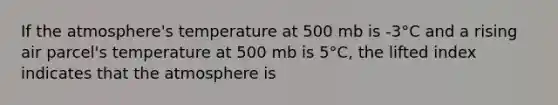 If the atmosphere's temperature at 500 mb is -3°C and a rising air parcel's temperature at 500 mb is 5°C, the lifted index indicates that the atmosphere is