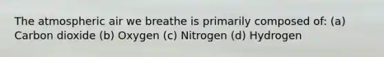 The atmospheric air we breathe is primarily composed of: (a) Carbon dioxide (b) Oxygen (c) Nitrogen (d) Hydrogen