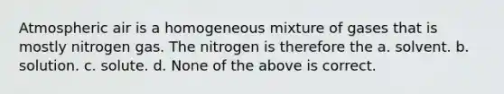 Atmospheric air is a homogeneous mixture of gases that is mostly nitrogen gas. The nitrogen is therefore the a. solvent. b. solution. c. solute. d. None of the above is correct.