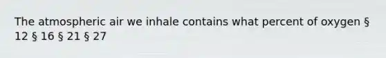 The atmospheric air we inhale contains what percent of oxygen § 12 § 16 § 21 § 27