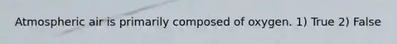 Atmospheric air is primarily composed of oxygen. 1) True 2) False